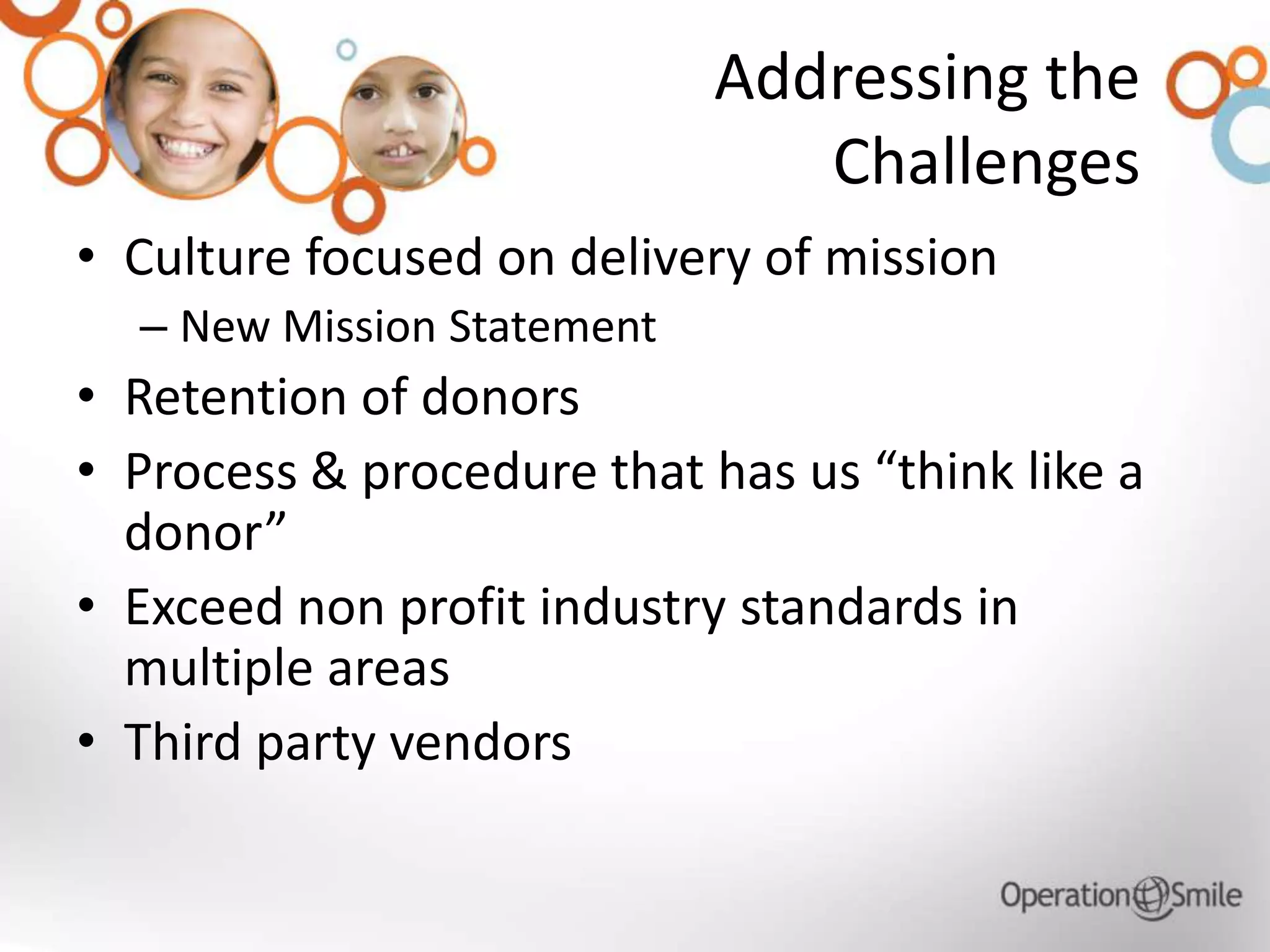 Addressing the
Challenges
• Culture focused on delivery of mission
– New Mission Statement
• Retention of donors
• Process & procedure that has us “think like a
donor”
• Exceed non profit industry standards in
multiple areas
• Third party vendors
 