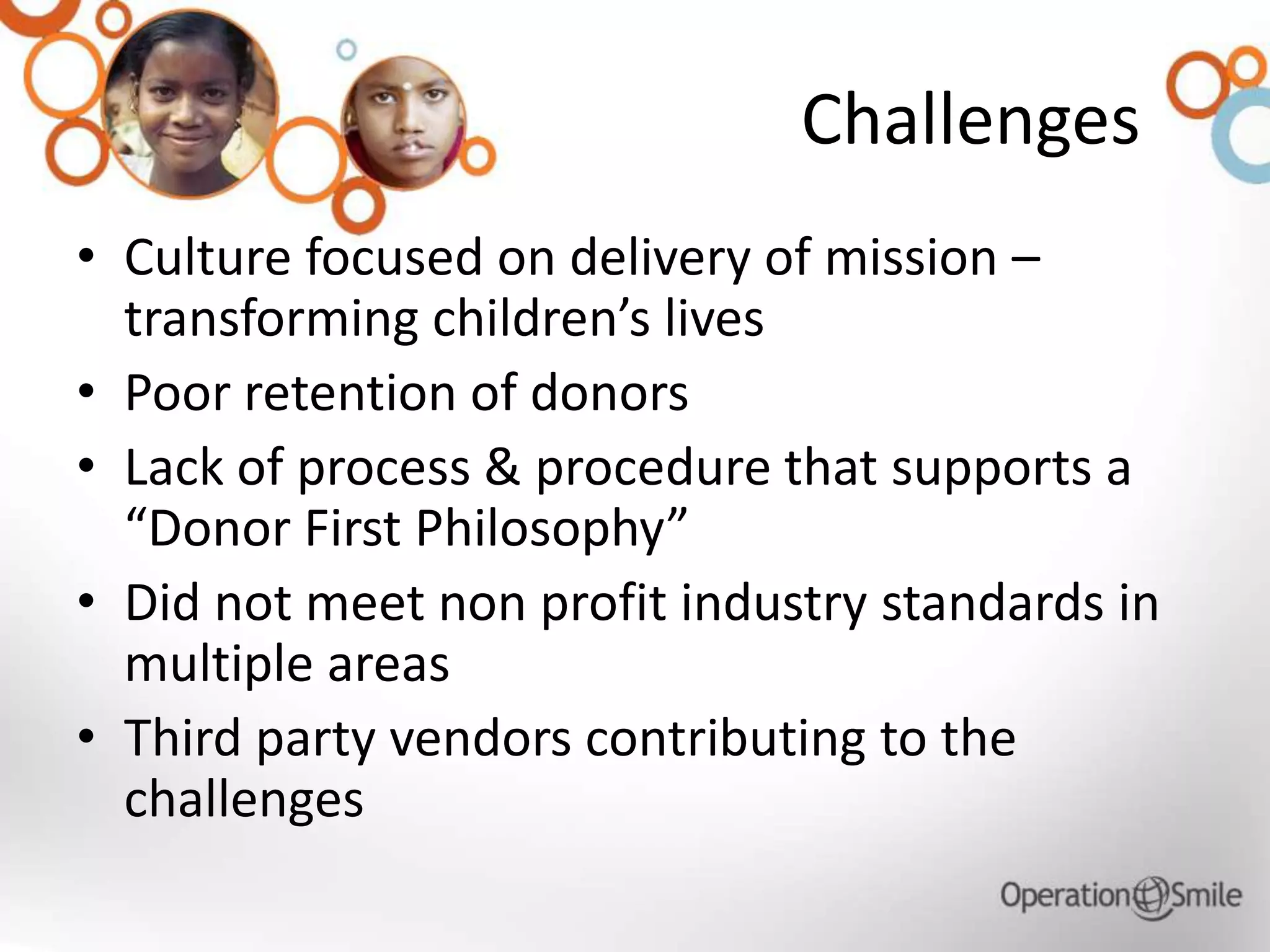 Challenges
• Culture focused on delivery of mission –
transforming children’s lives
• Poor retention of donors
• Lack of process & procedure that supports a
“Donor First Philosophy”
• Did not meet non profit industry standards in
multiple areas
• Third party vendors contributing to the
challenges
 
