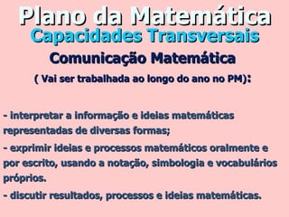 Plano da Matemática Comunicação Matemática  ( Vai ser trabalhada ao longo do ano no PM) :  - interpretar a informação e ideias matemáticas representadas de diversas formas; - exprimir ideias e processos matemáticos oralmente e por escrito, usando a notação, simbologia e vocabulários próprios. - discutir resultados, processos e ideias matemáticas. Capacidades Transversais 