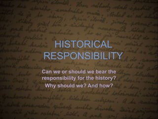 HISTORICAL 
RESPONSIBILITY 
Can we or should we bear the 
responsibility for the history? 
Why should we? And how? 
 