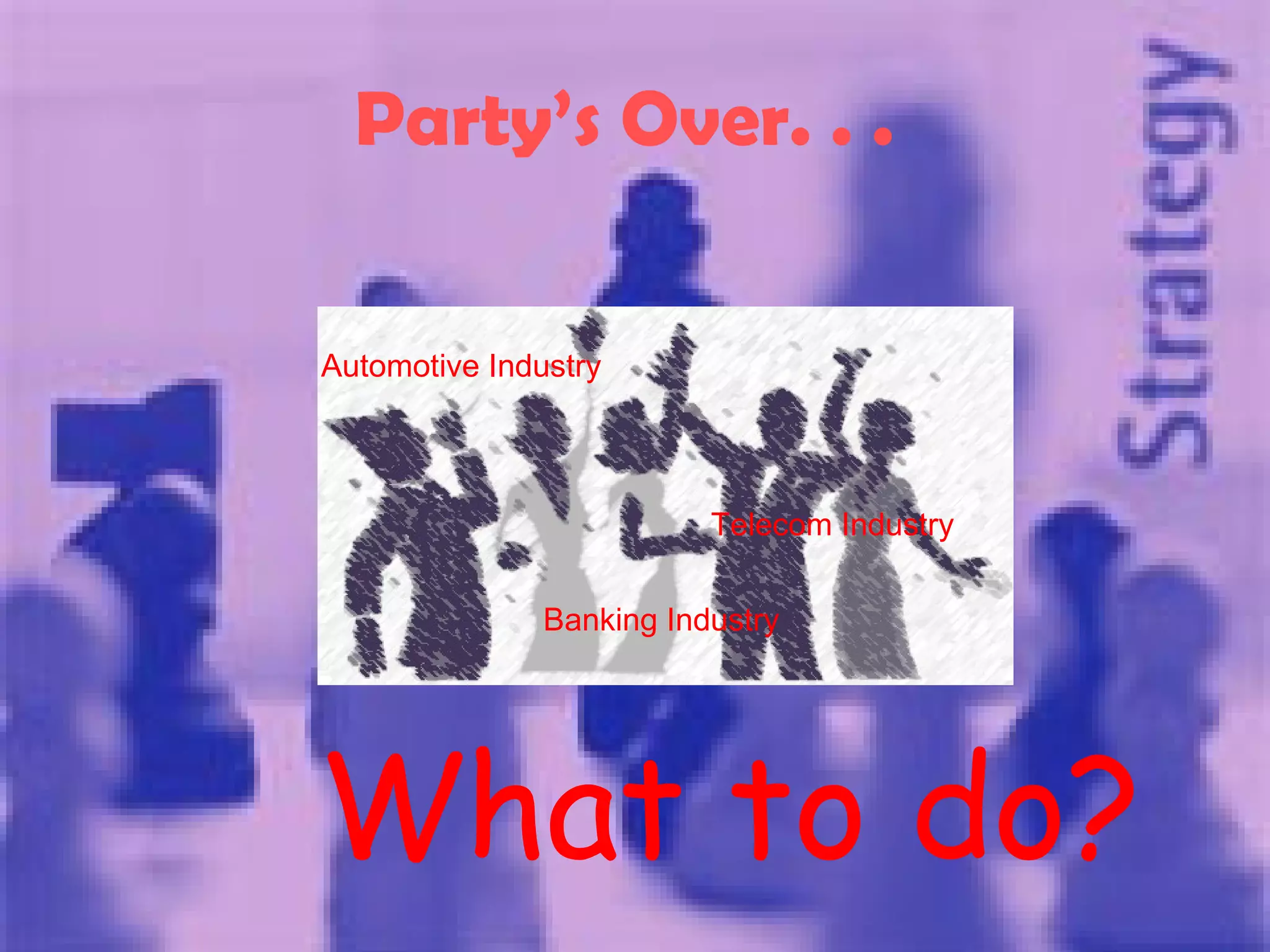 Party’s Over. . .   What to do? Automotive Industry Banking Industry Telecom Industry 
