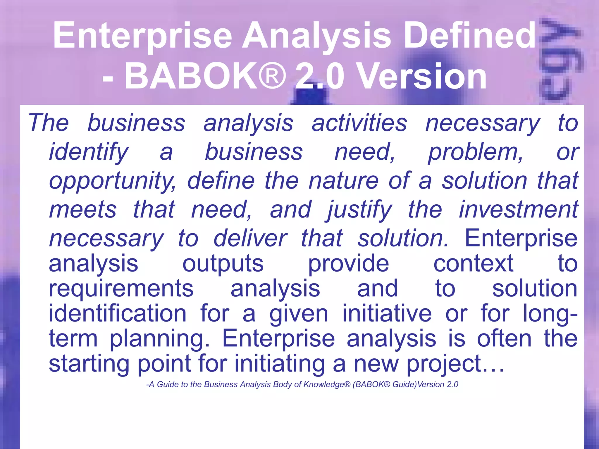 Enterprise Analysis Defined  - BABOK ®  2.0 Version  The business analysis activities necessary to identify a business need, problem, or opportunity, define the nature of a solution that meets that need, and justify the investment necessary to deliver that solution.  Enterprise analysis outputs provide context to requirements analysis and to solution identification for a given initiative or for long-term planning. Enterprise analysis is often the starting point for initiating a new project… -A Guide to the Business Analysis Body of Knowledge® (BABOK® Guide)Version 2.0 