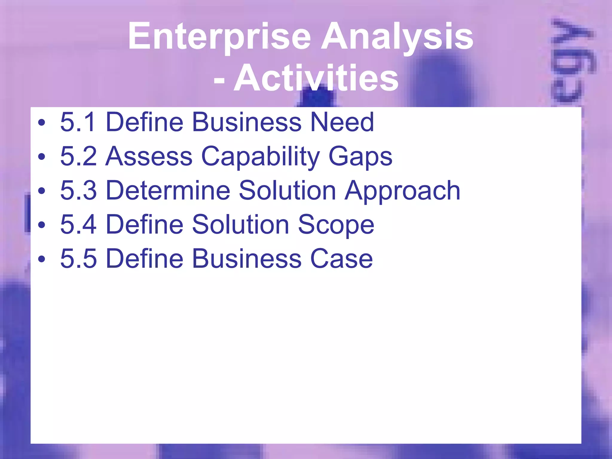 Enterprise Analysis  - Activities 5.1 Define Business Need 5.2 Assess Capability Gaps 5.3 Determine Solution Approach 5.4 Define Solution Scope 5.5 Define Business Case 