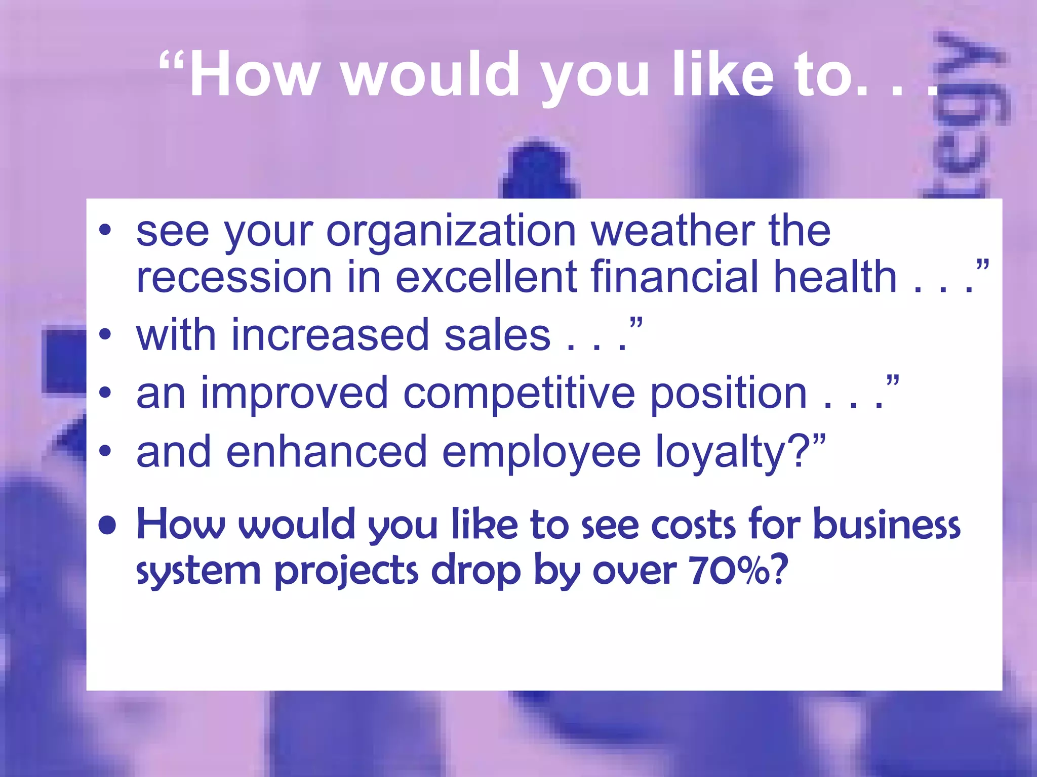 “ How would you like to. . .   see your organization weather the recession in excellent financial health . . .” with increased sales . . .” an improved competitive  position  . . .” and enhanced employee loyalty?” How would you like to see costs for business system projects drop by over 70%? 