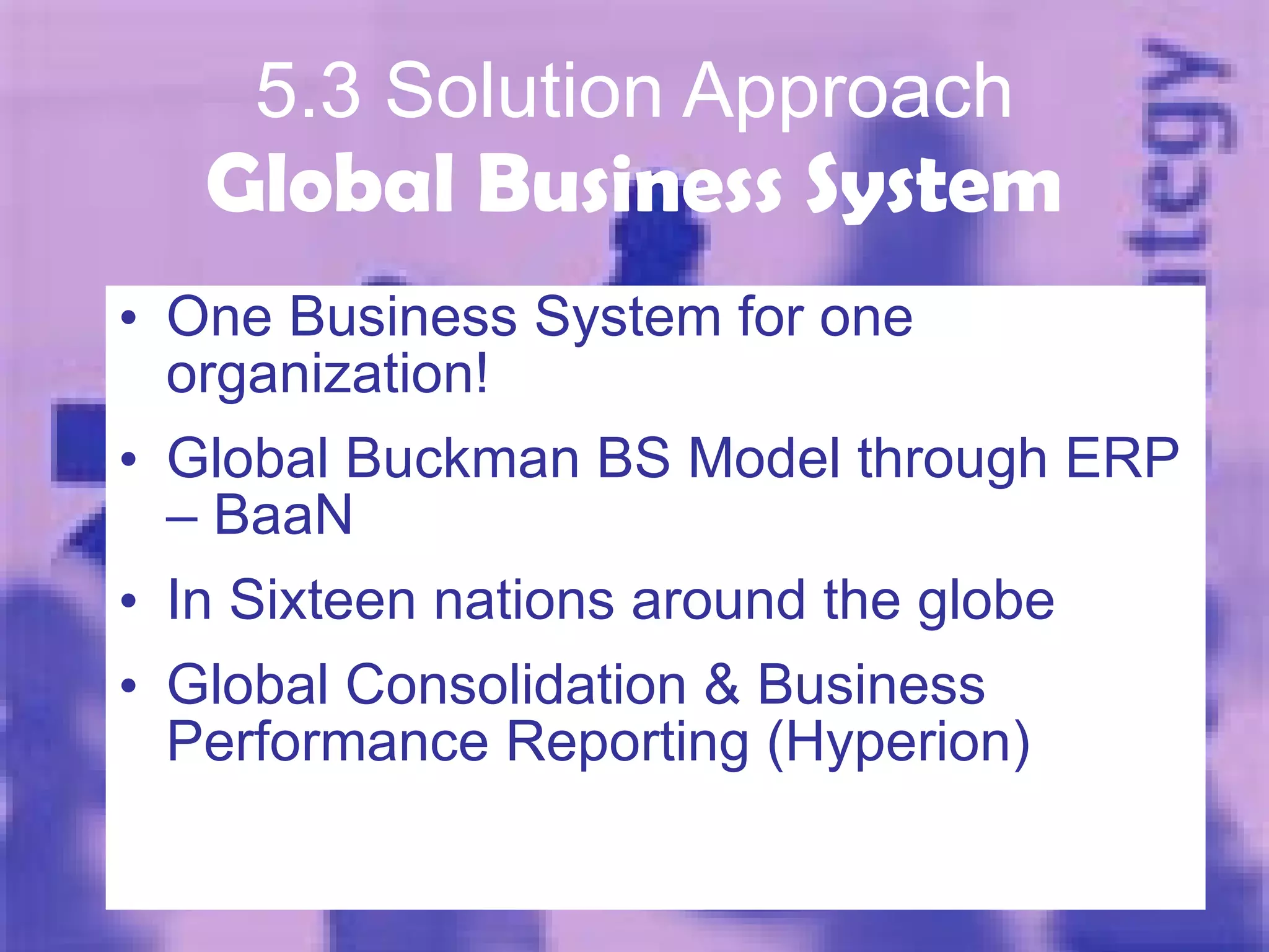 5.3 Solution Approach Global Business System One Business System for one organization! Global Buckman BS Model through ERP – BaaN In Sixteen nations around the globe Global Consolidation & Business Performance Reporting (Hyperion) 