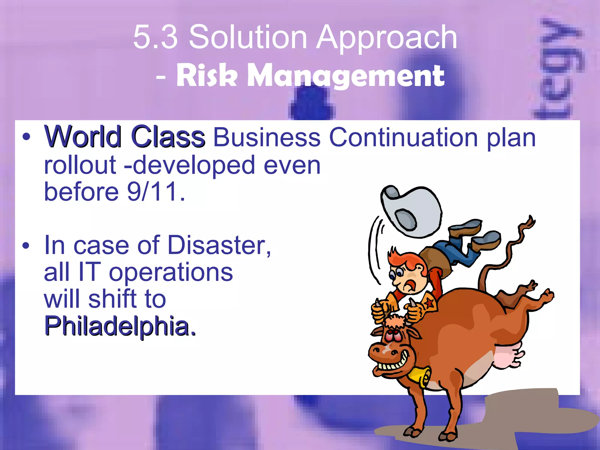 5.3 Solution Approach  -  Risk Management World Class  Business Continuation plan rollout -developed even before 9/11. In case of Disaster, all IT operations will shift to Philadelphia. 