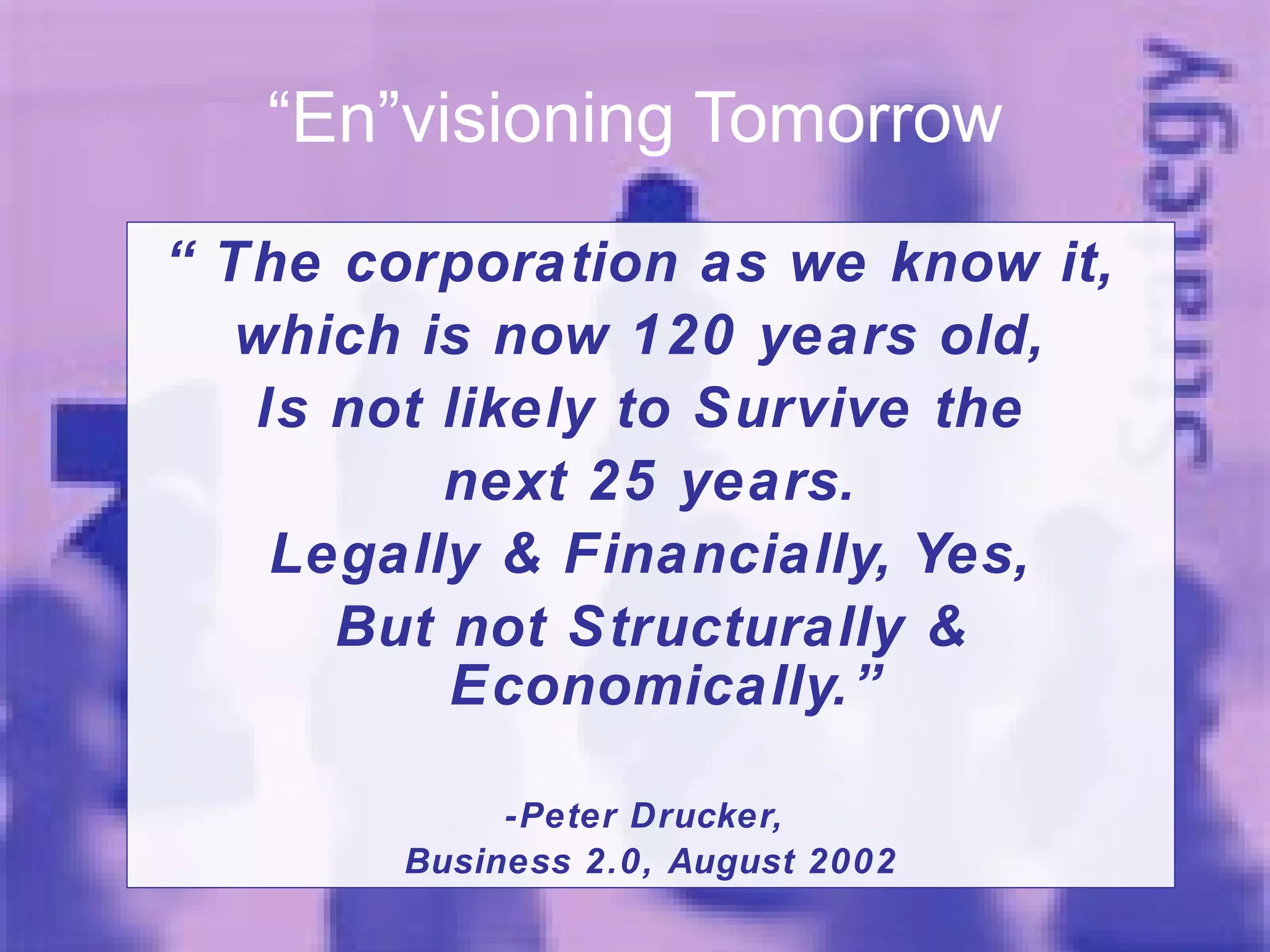 “ En”visioning Tomorrow “ The corporation as we know it,  which is now 120 years old,  Is not likely to Survive the  next 25 years. Legally & Financially, Yes, But not Structurally & Economically.” -Peter Drucker,  Business 2.0, August 2002 