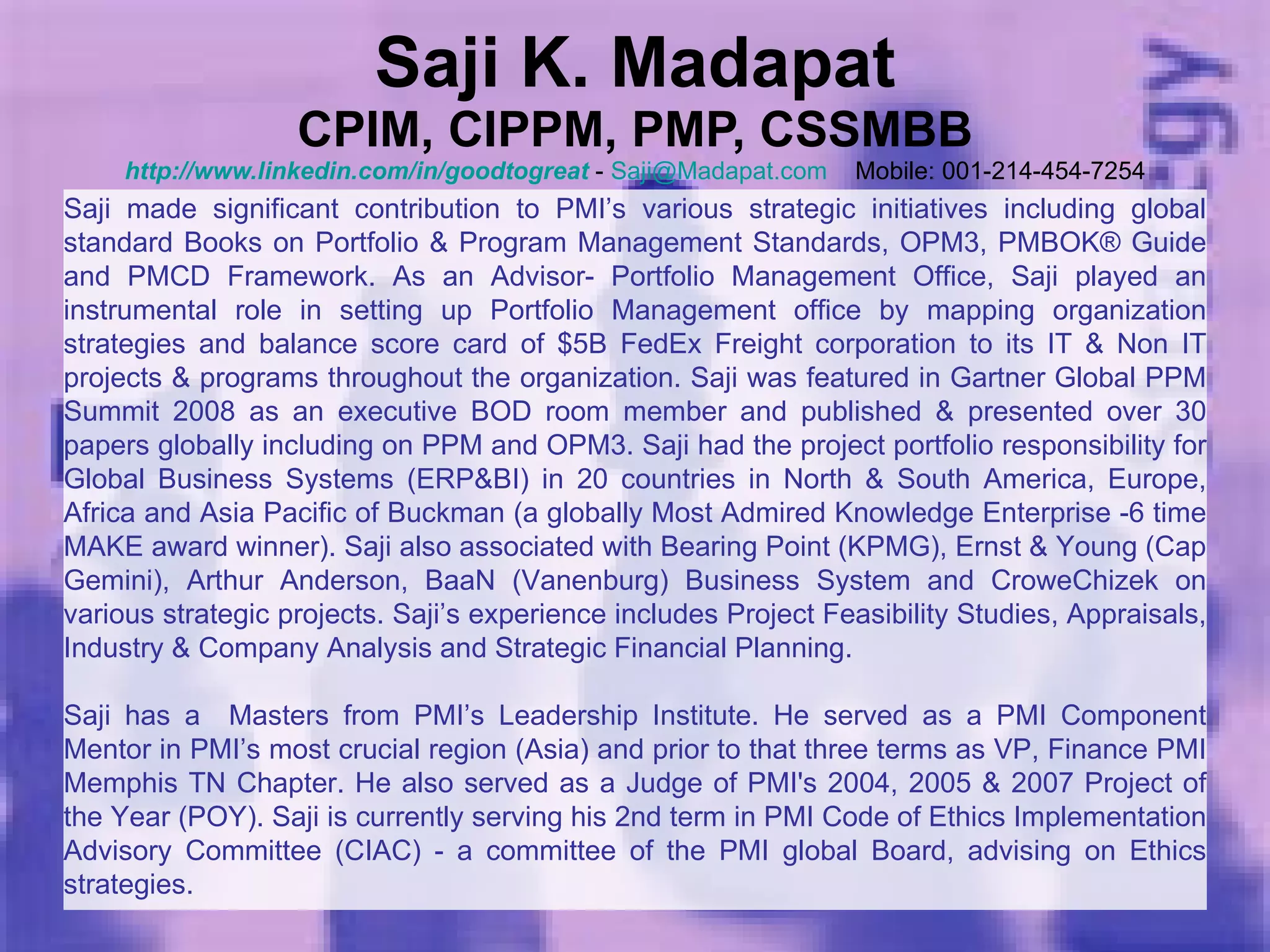 Saji K. Madapat CPIM, CIPPM, PMP, CSSMBB http://www.linkedin.com/in/goodtogreat  -  [email_address]   Mobile: 001-214-454-7254 Saji made significant contribution to PMI’s various strategic initiatives including global standard Books on Portfolio & Program Management Standards, OPM3, PMBOK® Guide and PMCD Framework. As an Advisor- Portfolio Management Office, Saji played an instrumental role in setting up Portfolio Management office by mapping organization strategies and balance score card of $5B FedEx Freight corporation to its IT & Non IT projects & programs throughout the organization. Saji was featured in Gartner Global PPM Summit 2008 as an executive BOD room member and published & presented over 30 papers globally including on PPM and OPM3. Saji had the project portfolio responsibility for Global Business Systems (ERP&BI) in 20 countries in North & South America, Europe, Africa and Asia Pacific of Buckman (a globally Most Admired Knowledge Enterprise -6 time MAKE award winner). Saji also associated with Bearing Point (KPMG), Ernst & Young (Cap Gemini), Arthur Anderson, BaaN (Vanenburg) Business System and CroweChizek on various strategic projects. Saji’s experience includes Project Feasibility Studies, Appraisals, Industry & Company Analysis and Strategic Financial Planning.  Saji has a  Masters from PMI’s Leadership Institute. He served as a PMI Component Mentor in PMI’s most crucial region (Asia) and prior to that three terms as VP, Finance PMI Memphis TN Chapter. He also served as a Judge of PMI's 2004, 2005 & 2007 Project of the Year (POY). Saji is currently serving his 2nd term in PMI Code of Ethics Implementation Advisory Committee (CIAC) - a committee of the PMI global Board, advising on Ethics strategies. 