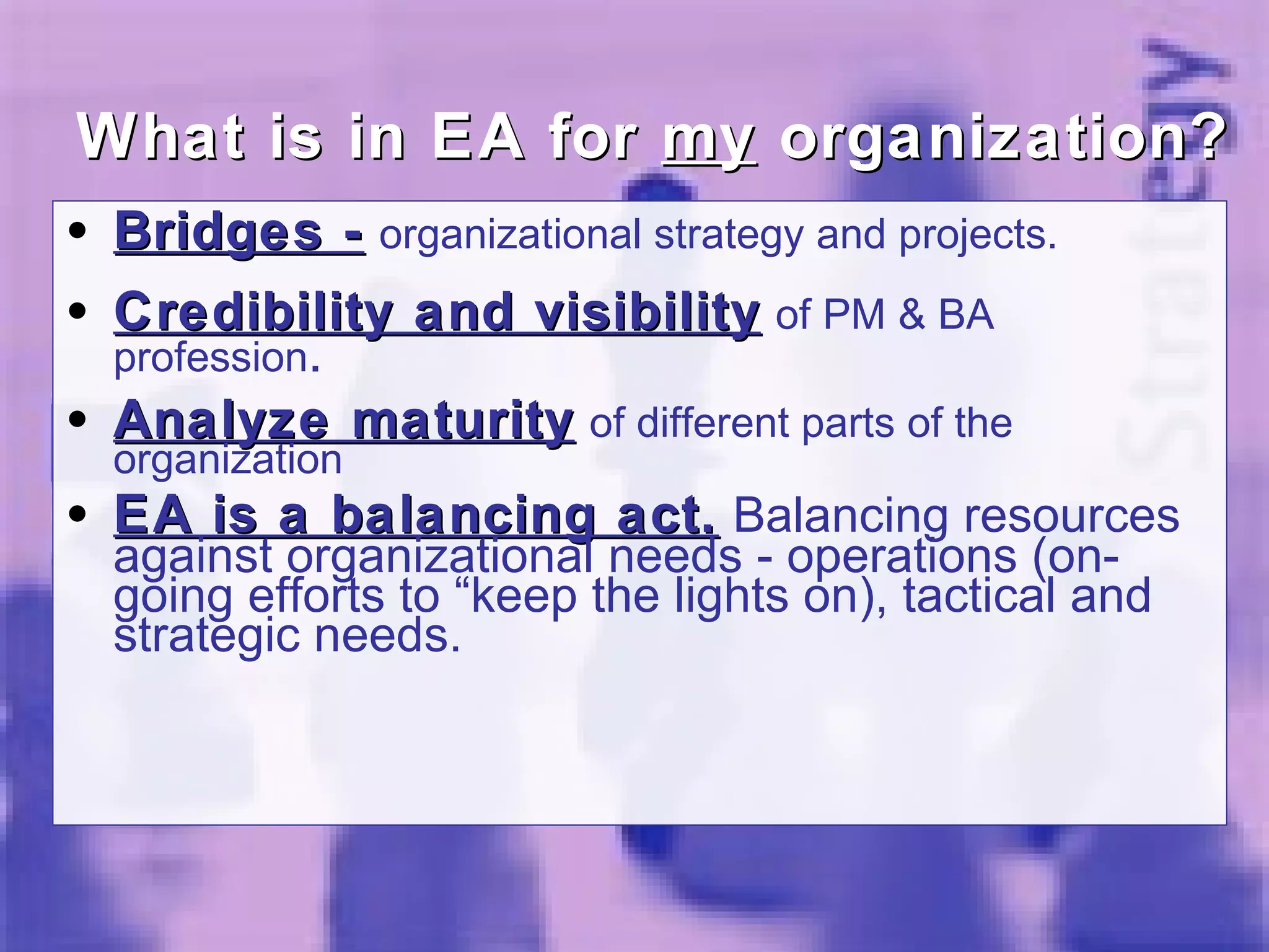 Bridges -   organizational strategy and projects. Credibility and visibility   of PM & BA profession . Analyze maturity   of different parts of the organization EA is a balancing act.  Balancing resources against organizational needs - operations (on-going efforts to “keep the lights on), tactical and strategic needs.  What is in EA for  my  organization? 