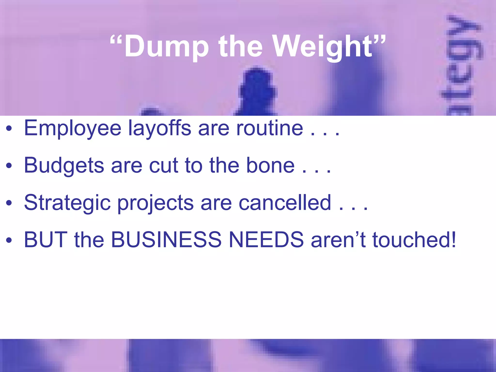 “ Dump the Weight” Employee layoffs are routine . . . Budgets are cut to the bone . . . Strategic projects are cancelled . . . BUT the BUSINESS NEEDS aren’t touched! 