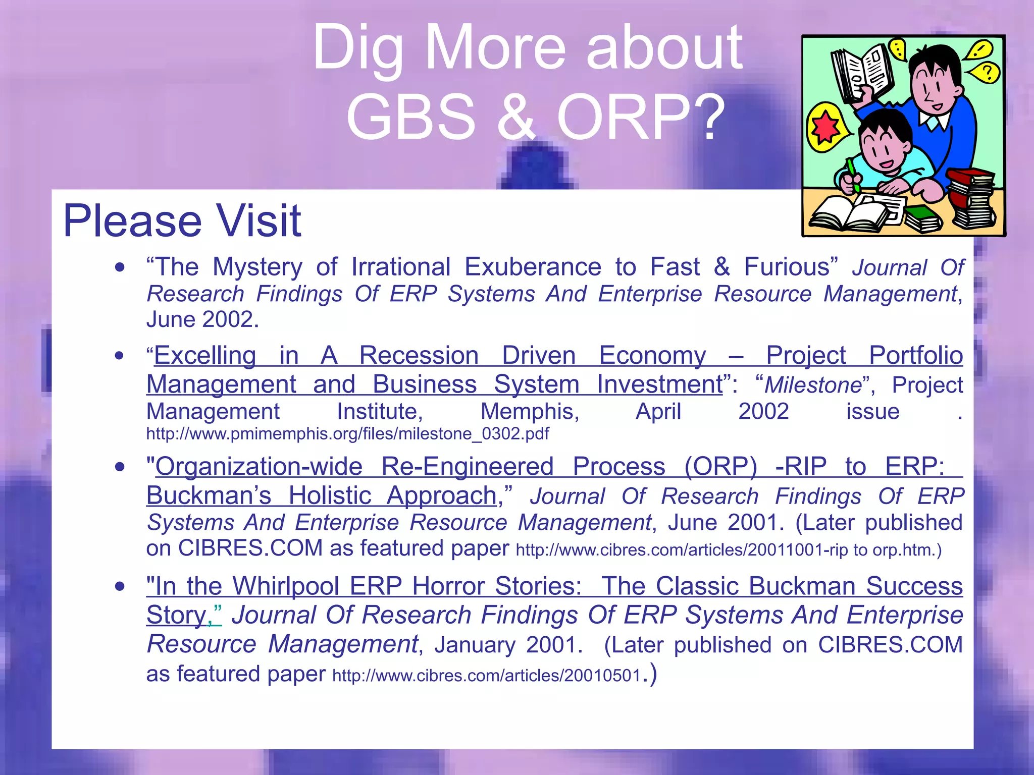 Dig More about  GBS & ORP? Please Visit “ The Mystery of Irrational Exuberance to Fast & Furious”  Journal Of Research Findings Of ERP Systems And Enterprise Resource Management , June 2002. “ Excelling in A Recession Driven Economy – Project Portfolio Management and Business System Investment ”: “ Milestone ”, Project Management Institute, Memphis, April 2002 issue .  http://www.pmimemphis.org/files/milestone_0302.pdf " Organization-wide Re-Engineered Process (ORP) -RIP to ERP:  Buckman’s Holistic Approach ,”  Journal Of Research Findings Of ERP Systems And Enterprise Resource Management , June 2001. (Later published on CIBRES.COM as featured paper  http://www.cibres.com/articles/20011001-rip to orp.htm.)  "In the Whirlpool ERP Horror Stories:  The Classic Buckman Success Story ,”  Journal Of Research Findings Of ERP Systems And Enterprise Resource Management , January 2001.  (Later published on CIBRES.COM as featured paper  http://www.cibres.com/articles/20010501 .) 