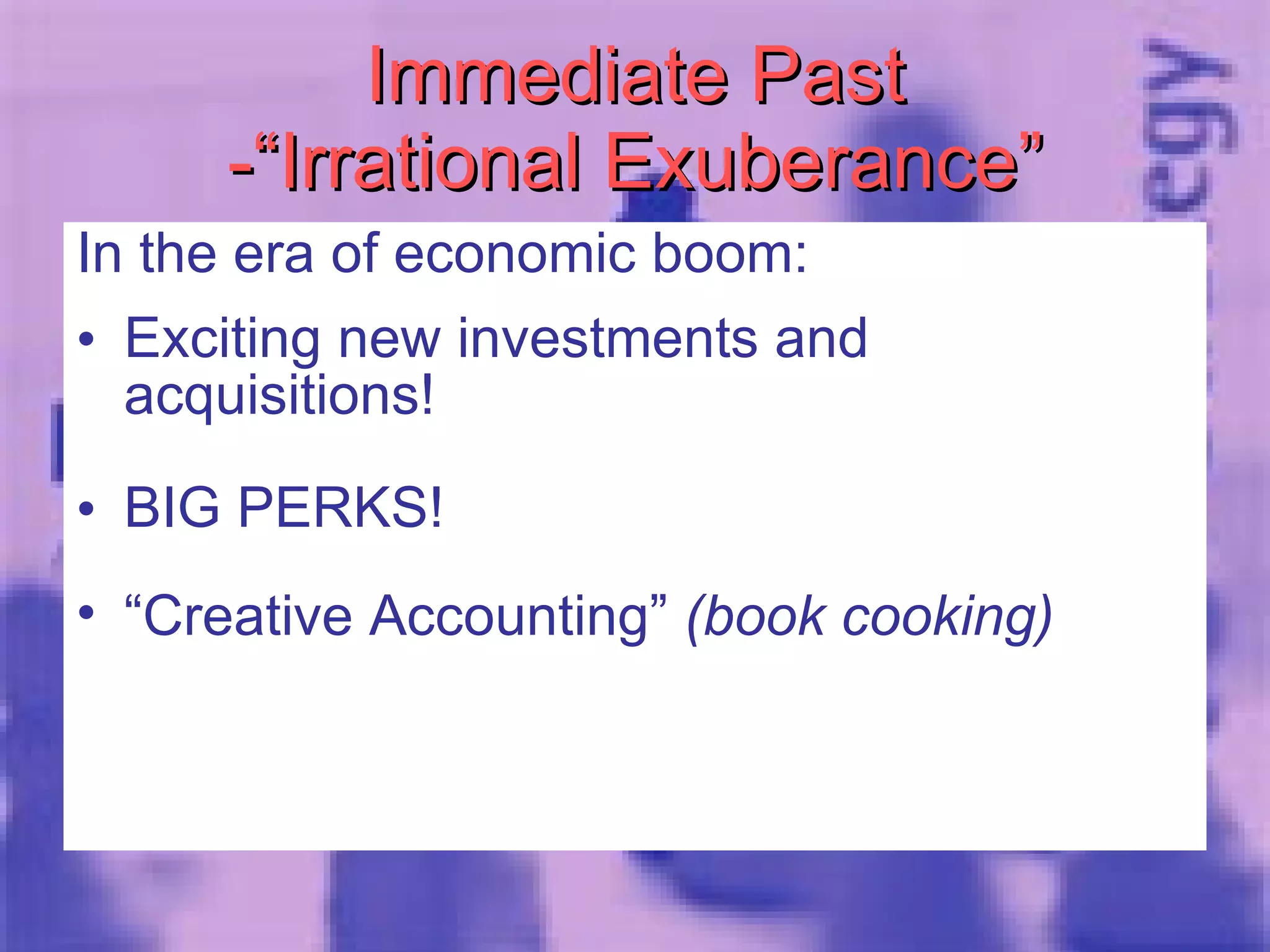 Immediate Past -“Irrational Exuberance” In the era of economic boom: Exciting new investments and acquisitions! BIG PERKS!  “ Creative Accounting”  (book cooking) 