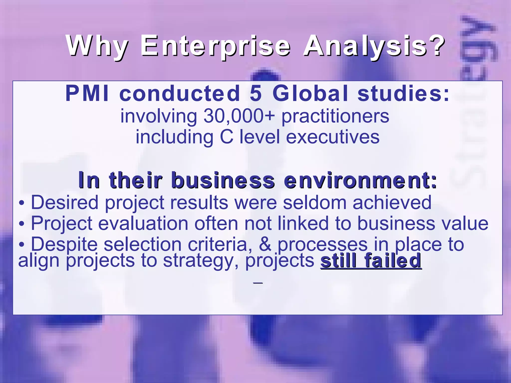 PMI conducted 5 Global studies: involving 30,000+ practitioners  including C level executives In their business environment: Desired project results were seldom achieved Project evaluation often not linked to business value Despite selection criteria, & processes in place to align projects to strategy, projects  still failed Why Enterprise Analysis? 