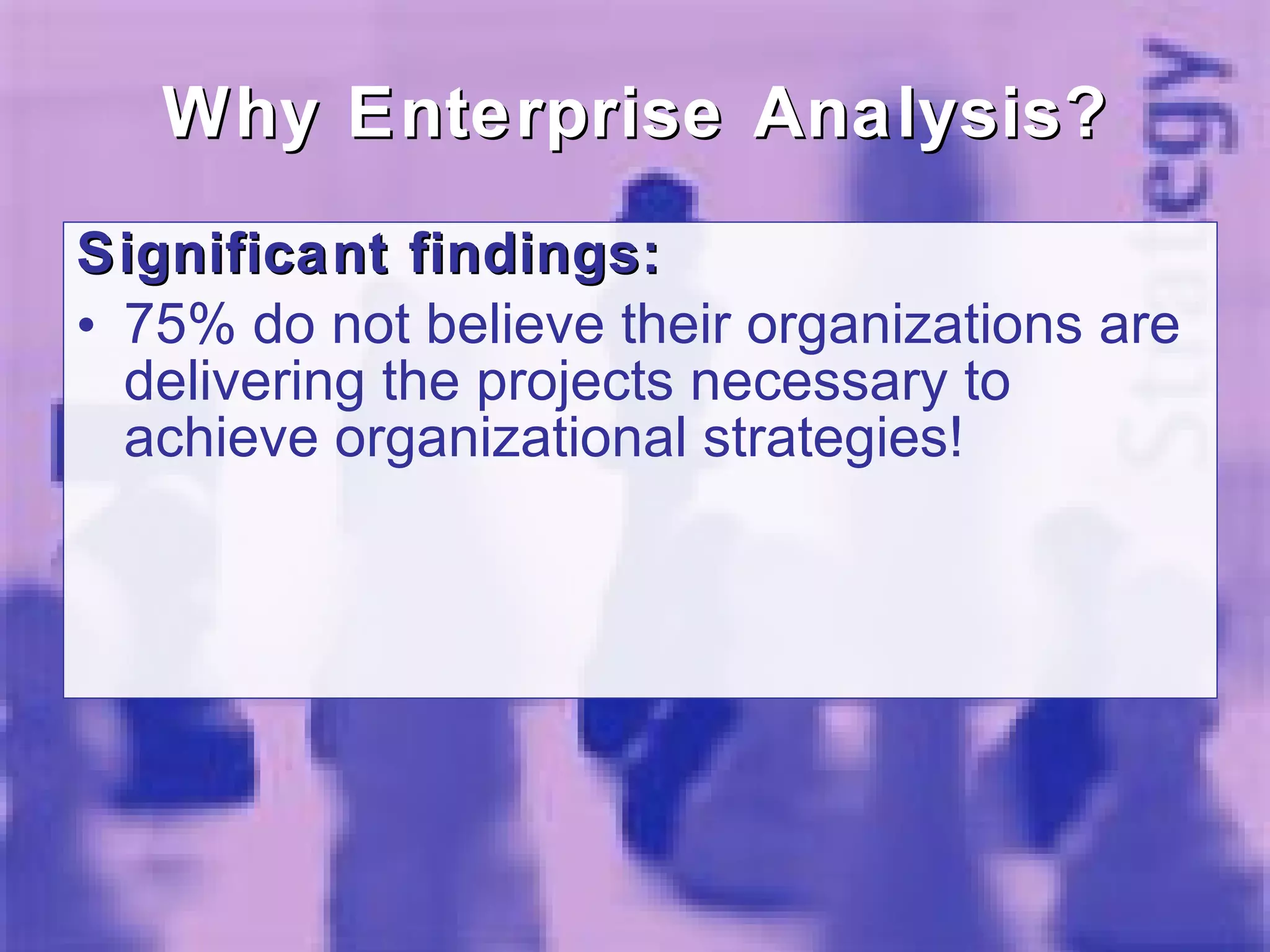 Why Enterprise Analysis? Significant findings:  75% do not believe their organizations are delivering the projects necessary to achieve organizational strategies!  
