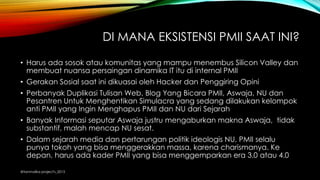 DI MANA EKSISTENSI PMII SAAT INI?
• Harus ada sosok atau komunitas yang mampu menembus Silicon Valley dan
membuat nuansa persaingan dinamika IT itu di internal PMII
• Gerakan Sosial saat ini dikuasai oleh Hacker dan Penggiring Opini
• Perbanyak Duplikasi Tulisan Web, Blog Yang Bicara PMII, Aswaja, NU dan
Pesantren Untuk Menghentikan Simulacra yang sedang dilakukan kelompok
anti PMII yang Ingin Menghapus PMII dan NU dari Sejarah
• Banyak Informasi seputar Aswaja justru mengaburkan makna Aswaja, tidak
substantif, malah mencap NU sesat.
• Dalam sejarah media dan pertarungan politik ideologis NU, PMII selalu
punya tokoh yang bisa menggerakkan massa, karena charismanya. Ke
depan, harus ada kader PMII yang bisa menggemparkan era 3.0 atau 4.0
@tanmalika project's_2015
 