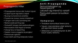 Propaganda Hitler
Propaganda hanya alat, bukan tujuan
Capai tujuan dg baik & cepat
Buang humanisme & estetika
Tujukan ke massa, bukan intelektual
Jangan beri sudut pandang lain
Batasi soal2 penting saja
Subyektif; jangan beri perbandingan
Kemukakan hal2 tegas & tandas
Ulangi terus isi terpenting
Seleksi: mana anggota & pengikut
Perbanyak agitator
Lisan lebih penting daripada tulisan
A n t i – P r o p a g a n d a
Semua/sebagian yg
terpengaruh?
Lakukan dg intensif & variatif
Permudah pesan & kuatkan
kesan
K a m p a n y e
• Tindakan komunikasi terencana
• Tujuan: menciptakan efek tertentu
pd sejumlah besar publik
• Dilakukan scr berkelanjutan & dlm
kurun waktu tertentu
@tanmalika project's_2015
 