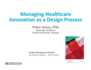 Managing Healthcare 
Innovation as a Design Process 
Peter Jones, PhD    

Redesign Network
OCAD University, Toronto

Project Management Institute
So Ontario Chapter,     Feb 18, 2014

Copyright © 2014, Peter Jones

 