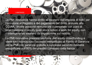 Le PMI Innovative hanno diritto all’esonero dall'imposta di bollo per
l’iscrizione al Registro e del pagamento del diritto annuale alla
CCIAA. Inoltre possono remunerare il personale con piani di
incentivazione in equity quali stock option e work for equity, con
contemporaneo esonero da imposizione sul reddito.
Le PMI innovative possono usufruire dell’equity crowdfunding e
viene loro riconosciuto l’accesso semplificato al Fondo di Garanzia
per le PMI con garanzia gratuita e concessa secondo modalità
semplificate sull’80% del prestito concesso dalla banca.
I VANTAGGI
 