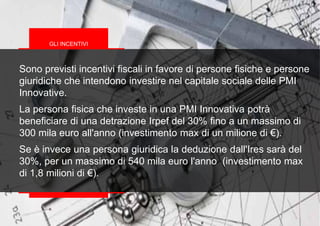 Sono previsti incentivi fiscali in favore di persone fisiche e persone
giuridiche che intendono investire nel capitale sociale delle PMI
Innovative.
La persona fisica che investe in una PMI Innovativa potrà
beneficiare di una detrazione Irpef del 30% fino a un massimo di
300 mila euro all'anno (investimento max di un milione di €).
Se è invece una persona giuridica la deduzione dall'Ires sarà del
30%, per un massimo di 540 mila euro l'anno (investimento max
di 1,8 milioni di €).
GLI INCENTIVI
 