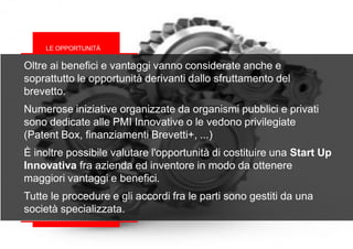 Oltre ai benefici e vantaggi vanno considerate anche e
soprattutto le opportunità derivanti dallo sfruttamento del
brevetto.
Numerose iniziative organizzate da organismi pubblici e privati
sono dedicate alle PMI Innovative o le vedono privilegiate
(Patent Box, finanziamenti Brevetti+, ...)
È inoltre possibile valutare l'opportunità di costituire una Start Up
Innovativa fra azienda ed inventore in modo da ottenere
maggiori vantaggi e benefici.
Tutte le procedure e gli accordi fra le parti sono gestiti da una
società specializzata.
LE OPPORTUNITÀ
 
