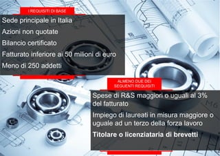 Sede principale in Italia
Azioni non quotate
Bilancio certificato
Fatturato inferiore ai 50 milioni di euro
Meno di 250 addetti
I REQUISITI DI BASE
ALMENO DUE DEI
SEGUENTI REQUISITI
Spese di R&S maggiori o uguali al 3%
del fatturato
Impiego di laureati in misura maggiore o
uguale ad un terzo della forza lavoro
Titolare o licenziataria di brevetti
 