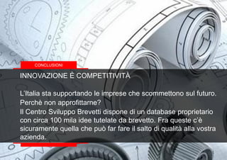 INNOVAZIONE È COMPETITIVITÀ
L’Italia sta supportando le imprese che scommettono sul futuro.
Perchè non approfittarne?
Il Centro Sviluppo Brevetti dispone di un database proprietario
con circa 100 mila idee tutelate da brevetto. Fra queste c’è
sicuramente quella che può far fare il salto di qualità alla vostra
azienda.
CONCLUSIONI
 
