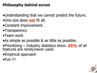 Philosophy behind scrum Understanding that we cannot predict the future. One size does  not  fit all. Constant improvement. Transparency Team work As simple as possible & as little as possible. Prioritizing – Industry statistics show:  65%  of all features are rarely\never used. Empirical approach Fun !!! 