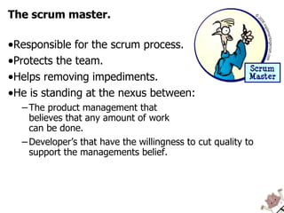 The scrum master. Responsible for the scrum process. Protects the team. Helps removing impediments. He is standing at the nexus between: The product management that  believes that any amount of work  can be done. Developer’s that have the willingness to cut quality to support the managements belief. 