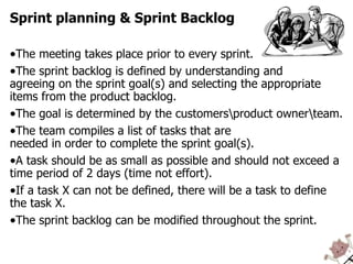 The meeting takes place prior to every sprint. The sprint backlog is defined by understanding and agreeing on the sprint goal(s) and selecting the appropriate items from the product backlog. The goal is determined by the customers\product owner\team. The team compiles a list of tasks that are  needed in order to complete the sprint goal(s). A task should be as small as possible and should not exceed a time period of 2 days (time not effort). If a task X can not be defined, there will be a task to define the task X. The sprint backlog can be modified throughout the sprint. Sprint planning & Sprint Backlog 