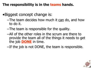 The responsibility is in the  teams  hands. Biggest concept change is: The team decides how much it  can  do, and how to do it. The team is responsible for the quality. All of the other roles in the scrum are there to provide the team all of the things it needs to get the job  DONE  in time. If the job is not DONE, the team is responsible. 