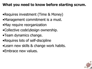 What you need to know before starting scrum. Requires investment (Time & Money) Management commitment is a must.  May require reorganization  Collective code\design ownership. Team dynamics change. Requires lots of self-discipline Learn new skills & change work habits. Embrace new values. 