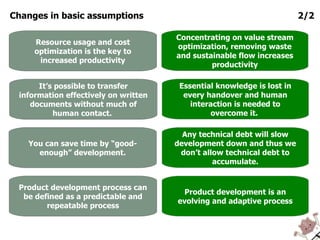 Changes in basic assumptions 2/2 Product development process can be defined as a predictable and repeatable process Product development is an evolving and adaptive process You can save time by “good-enough” development. Any technical debt will slow development down and thus we don’t allow technical debt to accumulate. It’s possible to transfer information effectively on written documents without much of human contact.  Essential knowledge is lost in every handover and human interaction is needed to overcome it.  Resource usage and cost optimization is the key to increased productivity Concentrating on value stream optimization, removing waste and sustainable flow increases productivity 
