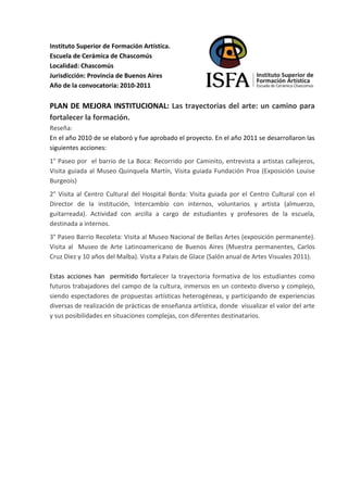 Instituto Superior de Formación Artística.
Escuela de Cerámica de Chascomús
Localidad: Chascomús
Jurisdicción: Provincia de Buenos Aires
Año de la convocatoria: 2010-2011

PLAN DE MEJORA INSTITUCIONAL: Las trayectorias del arte: un camino para
fortalecer la formación.
Reseña:
En el año 2010 de se elaboró y fue aprobado el proyecto. En el año 2011 se desarrollaron las
siguientes acciones:
1° Paseo por el barrio de La Boca: Recorrido por Caminito, entrevista a artistas callejeros,
Visita guiada al Museo Quinquela Martín, Visita guiada Fundación Proa (Exposición Louise
Burgeois)
2° Visita al Centro Cultural del Hospital Borda: Visita guiada por el Centro Cultural con el
Director de la institución, Intercambio con internos, voluntarios y artista (almuerzo,
guitarreada). Actividad con arcilla a cargo de estudiantes y profesores de la escuela,
destinada a internos.
3° Paseo Barrio Recoleta: Visita al Museo Nacional de Bellas Artes (exposición permanente).
Visita al Museo de Arte Latinoamericano de Buenos Aires (Muestra permanentes, Carlos
Cruz Diez y 10 años del Malba). Visita a Palais de Glace (Salón anual de Artes Visuales 2011).

Estas acciones han permitido fortalecer la trayectoria formativa de los estudiantes como
futuros trabajadores del campo de la cultura, inmersos en un contexto diverso y complejo,
siendo espectadores de propuestas artísticas heterogéneas, y participando de experiencias
diversas de realización de prácticas de enseñanza artística, donde visualizar el valor del arte
y sus posibilidades en situaciones complejas, con diferentes destinatarios.
 