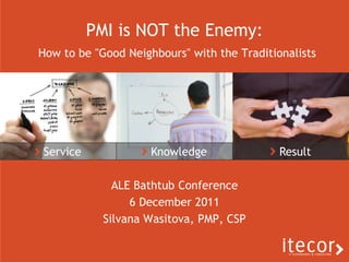 PMI is NOT the Enemy:
How to be "Good Neighbours" with the Traditionalists




Service              Knowledge               Result

              ALE Bathtub Conference
                 6 December 2011
            Silvana Wasitova, PMP, CSP
 