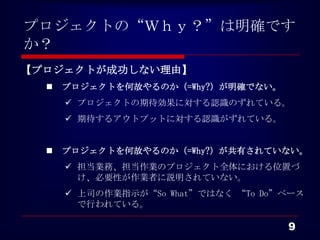 プロジェクトの“Ｗｈｙ？”は明確です
か？
【プロジェクトが成功しない理由】
     プロジェクトを何故やるのか（=Why?）が明確でない。
       プロジェクトの期待効果に対する認識のずれている。
       期待するアウトプットに対する認識がずれている。


     プロジェクトを何故やるのか（=Why?）が共有されていない。
       担当業務、担当作業のプロジェクト全体における位置づ
        け、必要性が作業者に説明されていない。
       上司の作業指示が“So What”ではなく “To Do”ベース
        で行われている。

                                     9
 