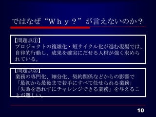 ではなぜ“Ｗｈｙ？”が言えないのか？

【問題点①】
 プロジェクトの複雑化・短サイクル化が進む現場では、
 自律的行動し、成果を確実にだせる人材が強く求めら
 れている。

【問題点②】
 業務の専門化、細分化、契約関係などからの影響で
 「最初から最後まで若手にすべて任せられる業務」
 「失敗を恐れずにチャレンジできる業務」を与えるこ
 とが難しい。

                        10
 