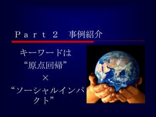 Ｐａｒｔ ２   事例紹介

 キーワードは
 “原点回帰”
    ×
“ソーシャルインパ
   クト”
 