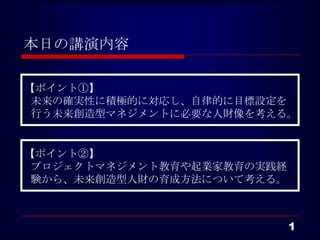 本日の講演内容

【ポイント①】
 未来の確実性に積極的に対応し、自律的に目標設定を
 行う未来創造型マネジメントに必要な人財像を考える。


【ポイント②】
 プロジェクトマネジメント教育や起業家教育の実践経
 験から、未来創造型人財の育成方法について考える。



                            1
 