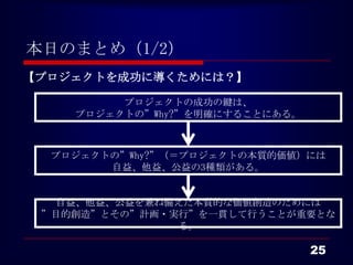本日のまとめ（1/2）
【プロジェクトを成功に導くためには？】

         プロジェクトの成功の鍵は、
    プロジェクトの”Why?”を明確にすることにある。



  プロジェクトの”Why?”（＝プロジェクトの本質的価値）には
        自益、他益、公益の3種類がある。


  自益、他益、公益を兼ね備えた本質的な価値創造のためには
 ”目的創造”とその”計画・実行”を一貫して行うことが重要とな
               る。

                                25
 