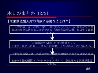 本日のまとめ（2/2）
【未来創造型人財の育成に必要なことは？】
 ”目的創造”と”計画・実行”を一貫して行うには、過去から不確
 実な未来を見据えることができる「未来創造型人財」育成する必要
              がある。


        「未来創造型人財」が持つ特徴として
 「自立・自立した個」「他人との協働」「社会志向」の3つがある。

 「未来創造型人財」の育成では、本質的課題まで原点回帰する訓練
                 と
 PJTの本質的価値（ソーシャルインパクト）を見極める訓練が重要
               である。
                             26
 