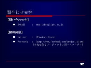 問合わせ先等
【問い合わせ先】
     E-Mail     ： msaito@skylight.co.jp


【情報発信】
     twitter    ： @Project_Jinzai
     Facebook   ： http://www.facebook.com/project.zinzai
                 （未来を創るプロジェクト人財コミュニティ）




                                                     32
 