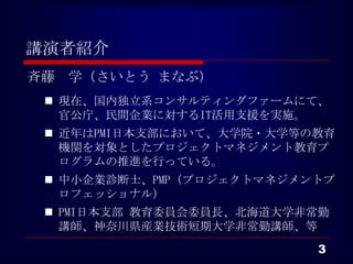 講演者紹介
斉藤 学（さいとう まなぶ）
  現在、国内独立系コンサルティングファームにて、
   官公庁、民間企業に対するIT活用支援を実施。
  近年はPMI日本支部において、大学院・大学等の教育
   機関を対象としたプロジェクトマネジメント教育プ
   ログラムの推進を行っている。
  中小企業診断士、PMP（プロジェクトマネジメントプ
   ロフェッショナル）
  PMI日本支部 教育委員会委員長、北海道大学非常勤
   講師、神奈川県産業技術短期大学非常勤講師、等
                          3
 