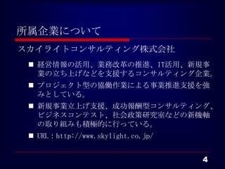 所属企業について
スカイライトコンサルティング株式会社
  経営情報の活用、業務改革の推進、IT活用、新規事
   業の立ち上げなどを支援するコンサルティング企業。
  プロジェクト型の協働作業による事業推進支援を強
   みとしている。
  新規事業立上げ支援、成功報酬型コンサルティング、
   ビジネスコンテスト、社会政策研究室などの新機軸
   の取り組みも積極的に行っている。
  URL：http://www.skylight.co.jp/


                                    4
 