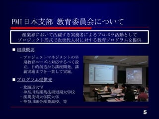 PMI日本支部 教育委員会について
  産業界において活躍する実務者によるプロボラ活動として
 プロジェクト形式で次世代人材に対する教育プログラムを提供

 組織概要
  • プロジェクトマネジメントの早
    期教育ニーズに対応するべく設
    立。目的創造から講座開発、講
    義実施までを一貫して実施。

 プログラム提供先
  •   北海道大学
  •   神奈川県産業技術短期大学校
  •   産業技術大学院大学
  •   神奈川総合産業高校、等

                                5
 