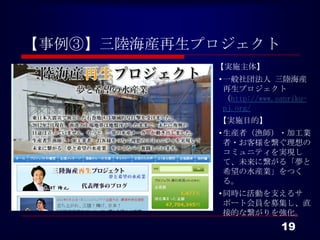 【事例③】三陸海産再生プロジェクト
              【実施主体】
              • 一般社団法人 三陸海産
                再生プロジェクト
                （http://www.sanriku-
                pj.org/
              【実施目的】
              • 生産者（漁師）・加工業者・
                お客様を繋ぐ理想のコミュ
                ニティを実現して、未来に
                繋がる「夢と希望の水産
                業」をつくる。
              • 同時に活動を支えるサ
                ポート会員を募集し、直接
                的な繋がりを強化。


                             19
 