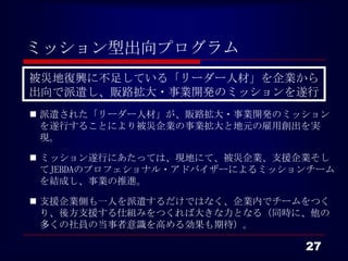 ミッション型出向プログラム
 被災地復興に不足している「リーダー人材」を企業から
 出向で派遣し、販路拡大・事業開発のミッションを遂行
 派遣された「リーダー人材」が、販路拡大・事業開発のミッションを遂行する
  ことにより被災企業の事業拡大と地元の雇用創出を実現。

 ミッション遂行にあたっては、現地にて、被災企業、支援企業そしてJEBDA
  のプロフェショナル・アドバイザーによるミッションチームを結成し、事業の
  推進。

 支援企業側も一人を派遣するだけではなく、企業内でチームをつくり、後
  方支援する仕組みをつくれば大きな力となる（同時に、他の多くの社員の
  当事者意識を高める効果も期待）。


                                  27
 