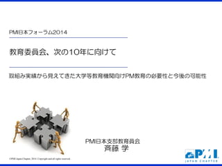 ©PMI Japan Chapter, 2014. Copyright and all rights reserved. 
教育委員会、次の10年に向けて 
PMI日本フォーラム2014 
PMI日本支部教育員会 斉藤 学 
取組み実績から見えてきた大学等教育機関向けPM教育の必要性と今後の可能性  