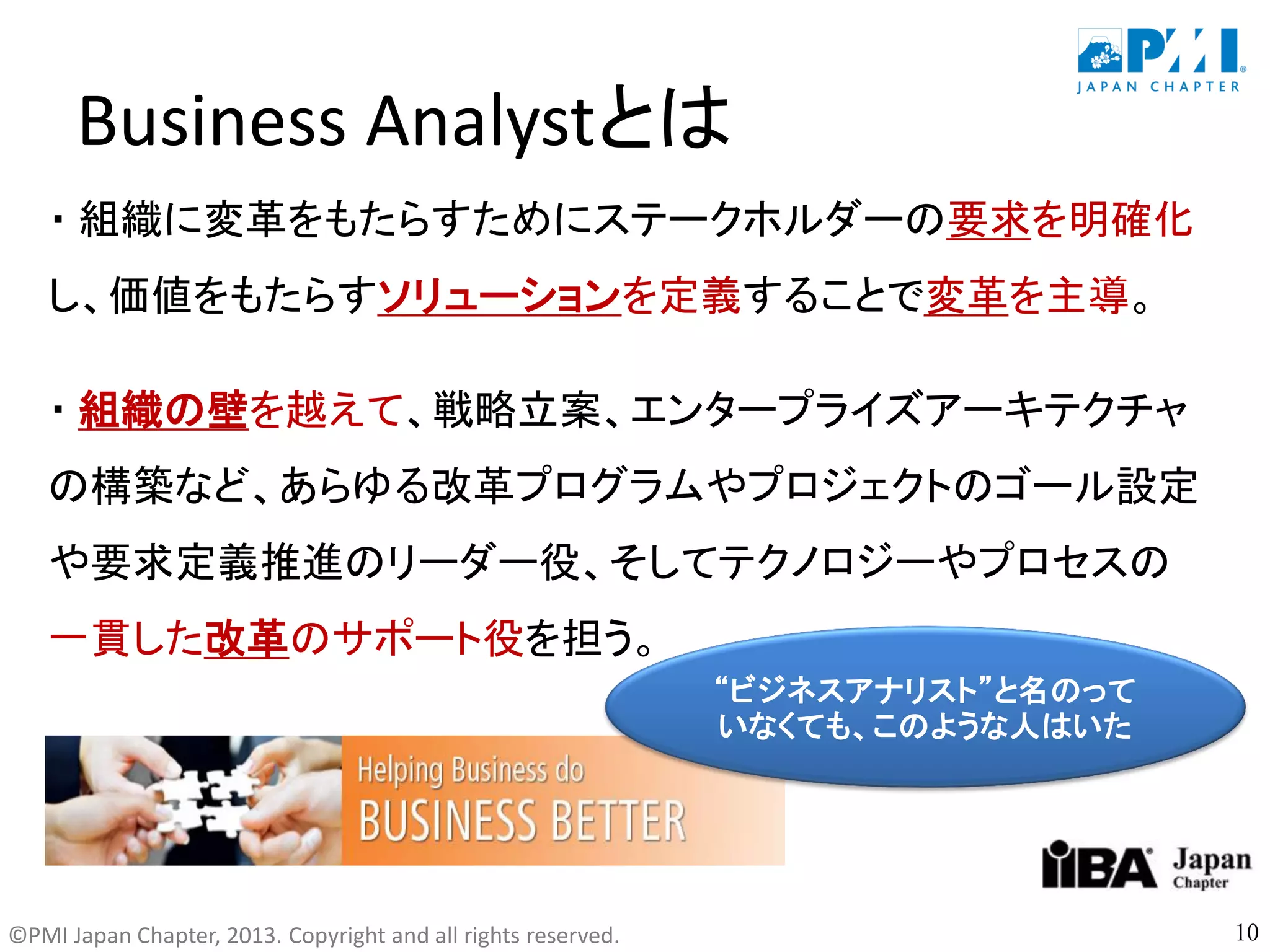 ©PMI Japan Chapter, 2013. Copyright and all rights reserved.
Business Analystとは
・ 組織に変革をもたらすためにステークホルダーの要求を明確化
し、価値をもたらすソリューションを定義することで変革を主導。
・ 組織の壁を越えて、戦略立案、エンタープライズアーキテクチャ
の構築など、あらゆる改革プログラムやプロジェクトのゴール設定
や要求定義推進のリーダー役、そしてテクノロジーやプロセスの
一貫した改革のサポート役を担う。
10
“ビジネスアナリスト”と名のって
いなくても、このような人はいた
 