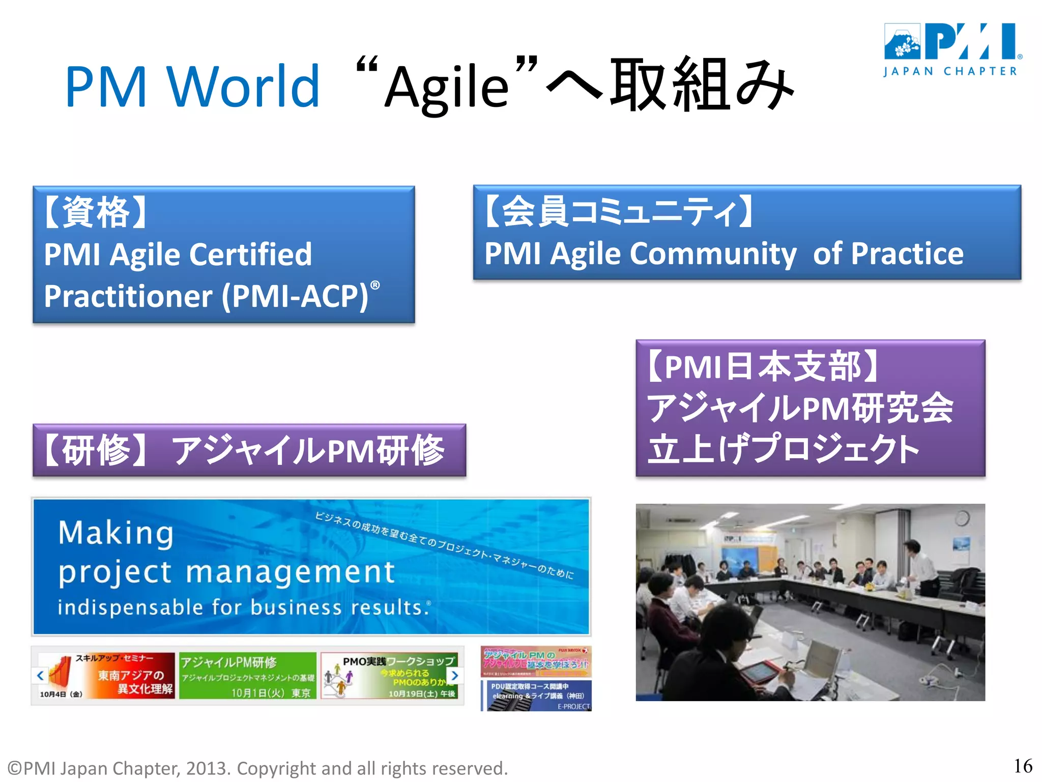 ©PMI Japan Chapter, 2013. Copyright and all rights reserved.
PM World “Agile”へ取組み
【PMI日本支部】
アジャイルPM研究会
立上げプロジェクト
【資格】
PMI Agile Certified
Practitioner (PMI-ACP)®
【会員コミュニティ】
PMI Agile Community of Practice
16
【研修】 アジャイルPM研修
 