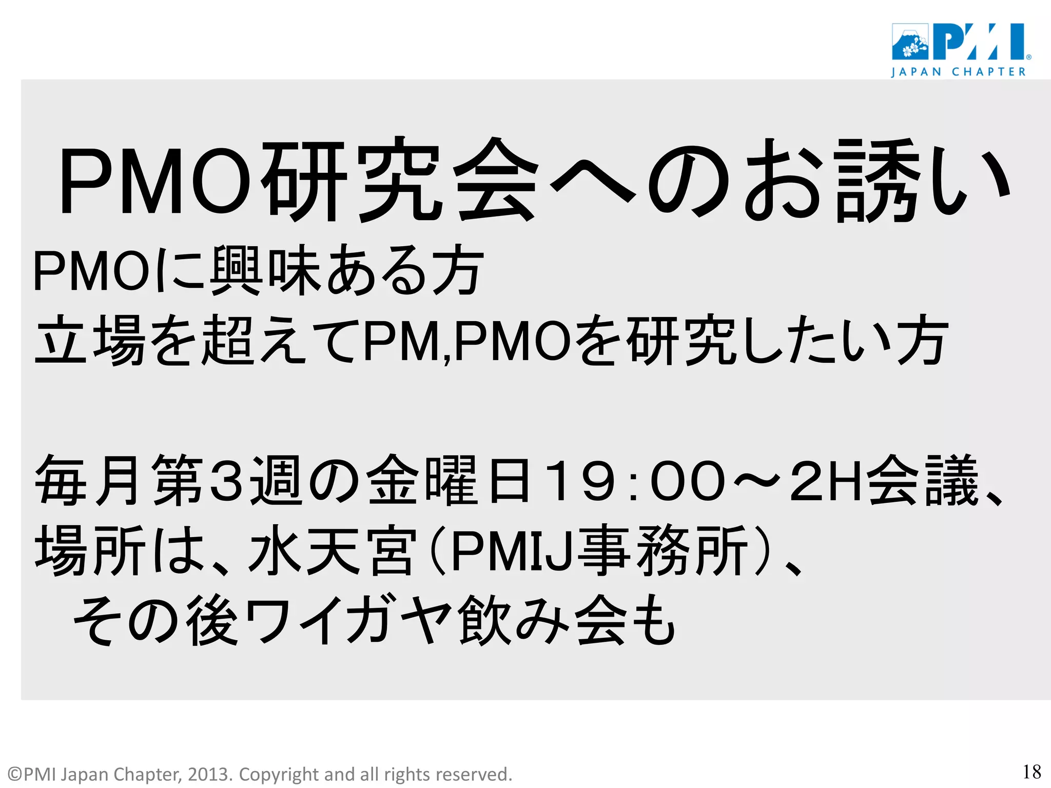 ©PMI Japan Chapter, 2013. Copyright and all rights reserved.
PMO研究会へのお誘い
PMOに興味ある方
立場を超えてPM,PMOを研究したい方
毎月第３週の金曜日１９：００～２H会議、
場所は、水天宮（PMIJ事務所）、
その後ワイガヤ飲み会も
18
 